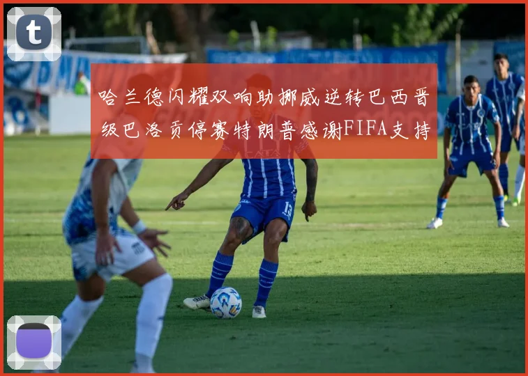 哈兰德闪耀双响助挪威逆转巴西晋级巴洛贡停赛特朗普感谢FIFA支持