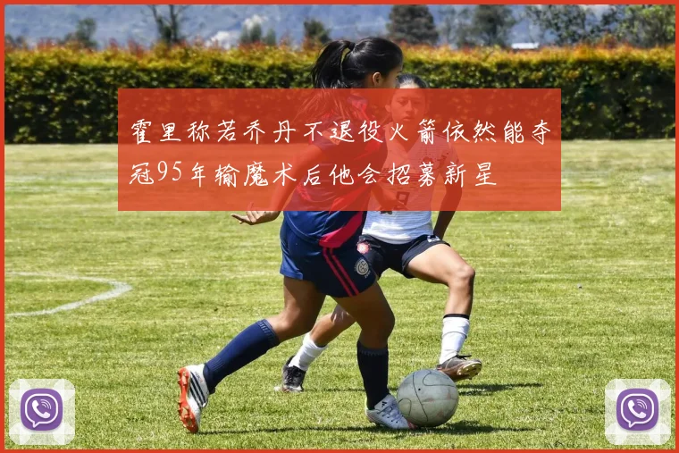 霍里称若乔丹不退役火箭依然能夺冠95年输魔术后他会招募新星
