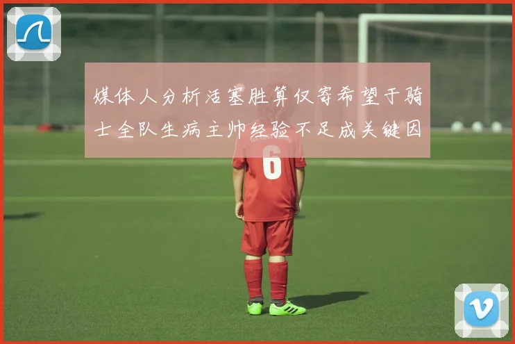 媒体人分析活塞胜算仅寄希望于骑士全队生病主帅经验不足成关键因素
