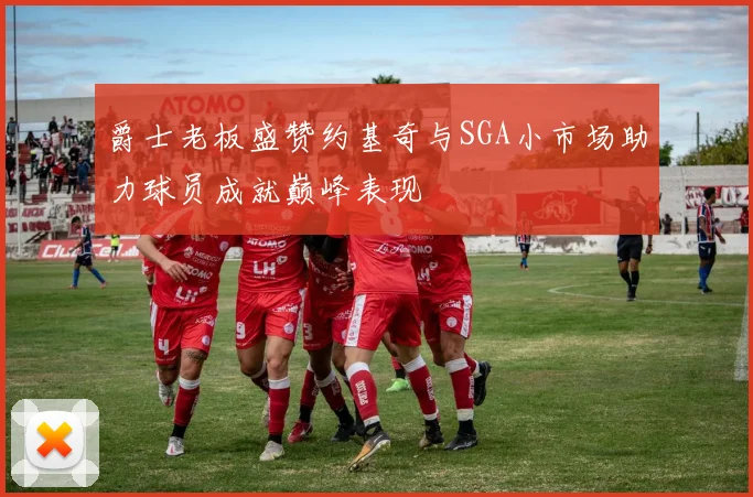 爵士老板盛赞约基奇与SGA小市场助力球员成就巅峰表现