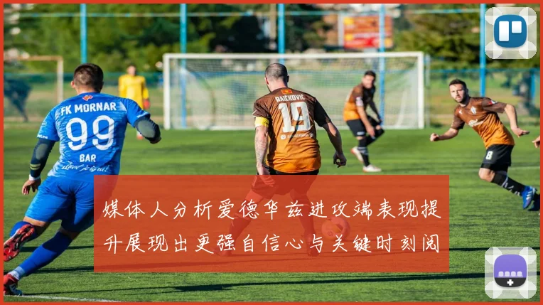 媒体人分析爱德华兹进攻端表现提升展现出更强自信心与关键时刻阅读能力