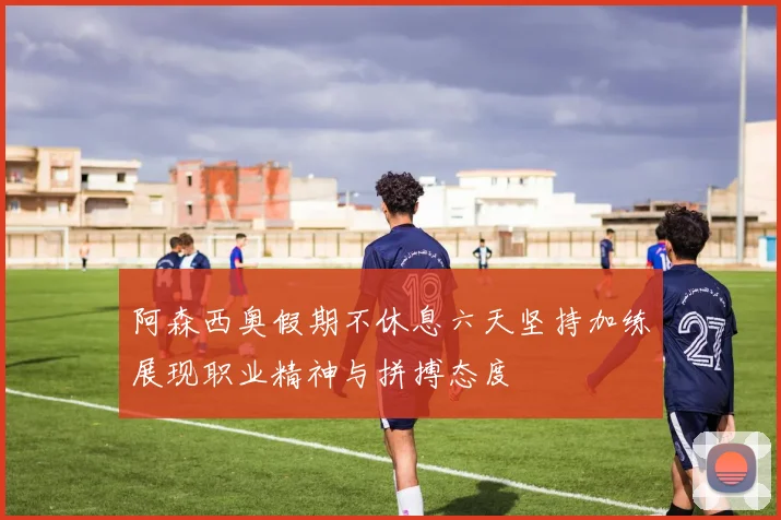 阿森西奥假期不休息六天坚持加练展现职业精神与拼搏态度
