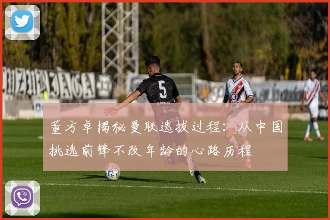 董方卓揭秘曼联选拔过程：从中国挑选前锋不改年龄的心路历程