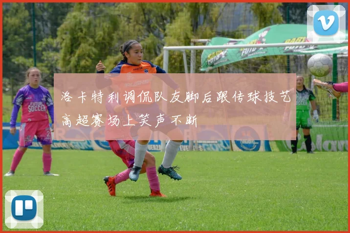洛卡特利调侃队友脚后跟传球技艺高超赛场上笑声不断
