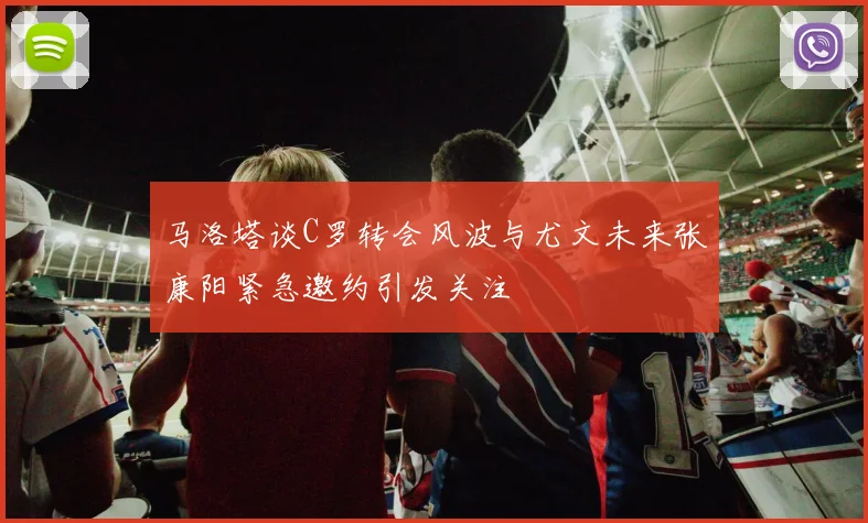马洛塔谈C罗转会风波与尤文未来张康阳紧急邀约引发关注