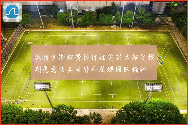 沃特金斯称赞拉什福德实力超乎预期愿意为其坐替补展现团队精神