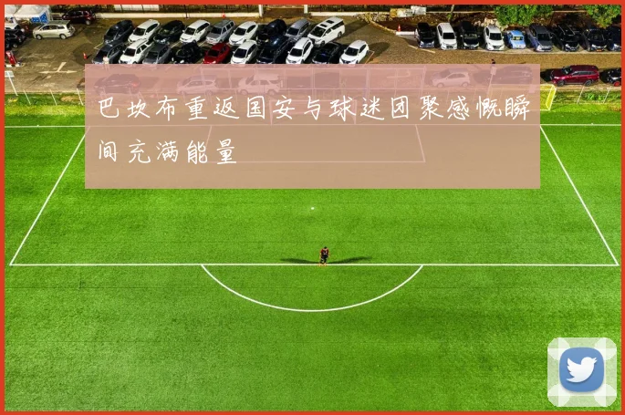 巴坎布重返国安与球迷团聚感慨瞬间充满能量