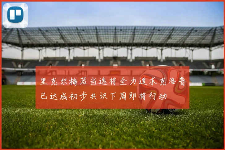 里克尔梅若当选将全力追求克洛普已达成初步共识下周即将行动