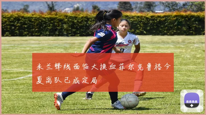 米兰锋线面临大换血菲尔克鲁格今夏离队已成定局