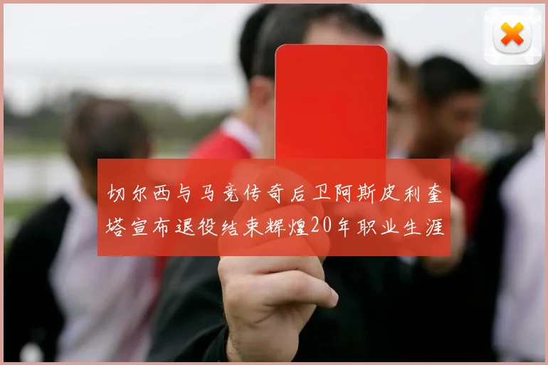 切尔西与马竞传奇后卫阿斯皮利奎塔宣布退役结束辉煌20年职业生涯