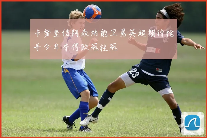 卡努坚信阿森纳能卫冕英超期待枪手今年夺得欧冠桂冠