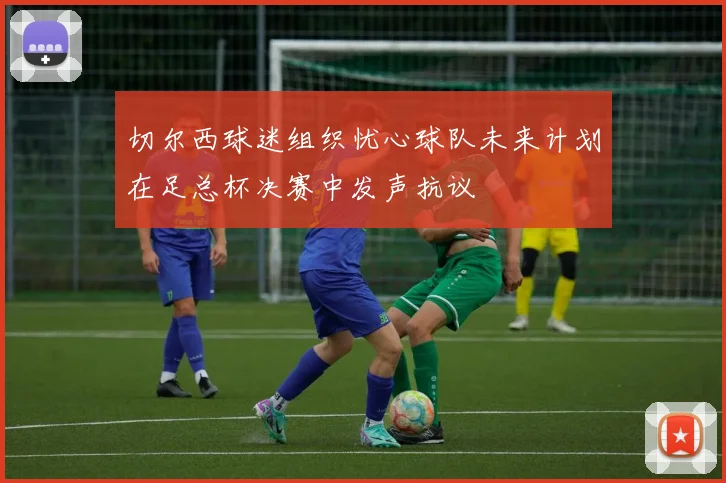 切尔西球迷组织忧心球队未来计划在足总杯决赛中发声抗议