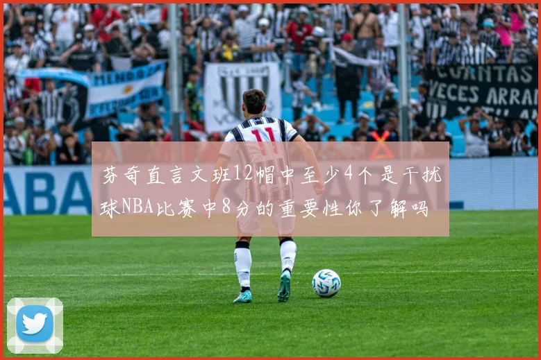 芬奇直言文班12帽中至少4个是干扰球NBA比赛中8分的重要性你了解吗
