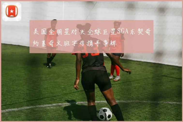 美国全明星对决全球巨星SGA东契奇约基奇文班字母携手争辉