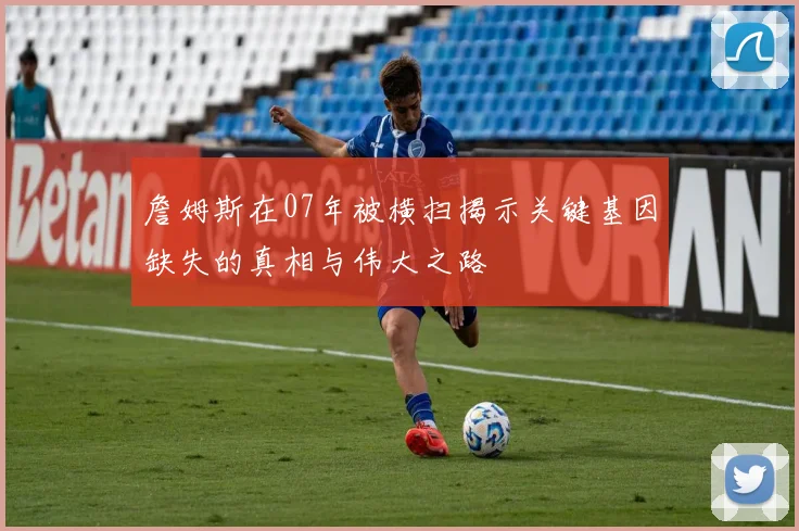 詹姆斯在07年被横扫揭示关键基因缺失的真相与伟大之路